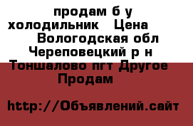 продам б.у холодильник › Цена ­ 6 000 - Вологодская обл., Череповецкий р-н, Тоншалово пгт Другое » Продам   